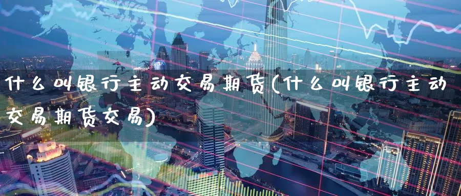 什么叫银行主动交易期货(什么叫银行主动交易期货交易)_https://www.wenchangxx.com_国际期货_第1张