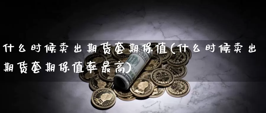 什么时候卖出期货套期保值(什么时候卖出期货套期保值率最高)_https://www.wenchangxx.com_期货平台_第1张