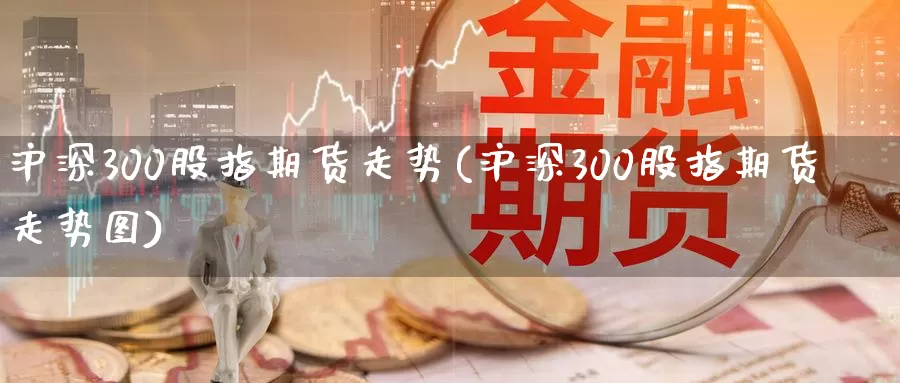 沪深300股指期货走势(沪深300股指期货走势图)_https://www.wenchangxx.com_国际期货_第1张