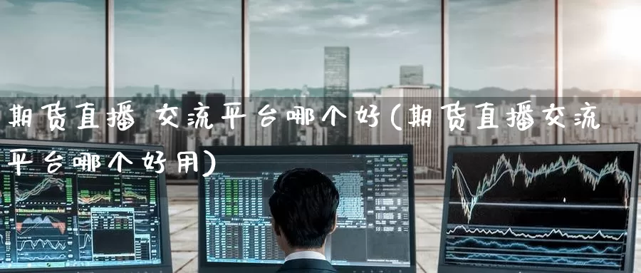 期货直播 交流平台哪个好(期货直播交流平台哪个好用)_https://www.wenchangxx.com_国际期货_第1张