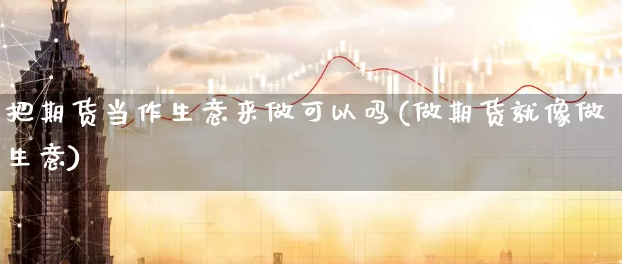 把期货当作生意来做可以吗(做期货就像做生意)_期货行情_第1张_国际期货交易平台 把期货当作生意来做可以吗(做期货就像做生意)_https://www.wenchangxx.com_期货行情_第1张