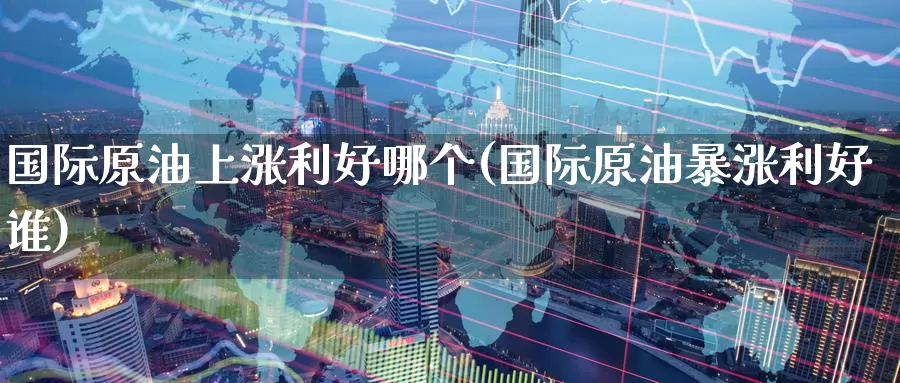 国际原油上涨利好哪个(国际原油暴涨利好谁)_https://www.wenchangxx.com_期货平台_第1张
