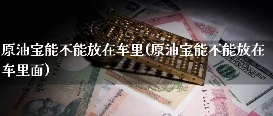 原油宝能不能放在车里(原油宝能不能放在车里面)_https://www.wenchangxx.com_期货平台_第1张