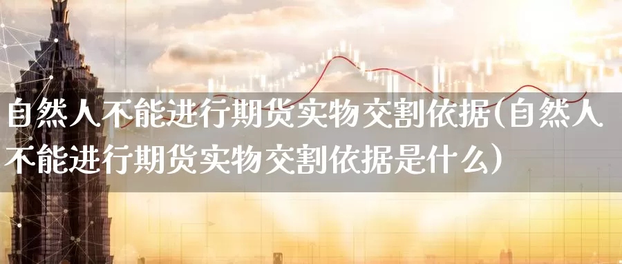 自然人不能进行期货实物交割依据(自然人不能进行期货实物交割依据是什么)_https://www.wenchangxx.com_国际期货_第1张