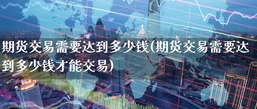 期货交易需要达到多少钱(期货交易需要达到多少钱才能交易)_https://www.wenchangxx.com_期货平台_第1张