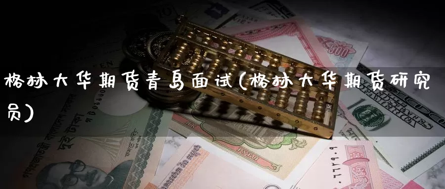 格林大华期货青岛面试(格林大华期货研究员)_https://www.wenchangxx.com_国际期货_第1张