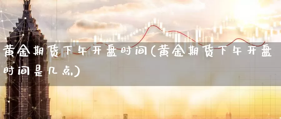 黄金期货下午开盘时间(黄金期货下午开盘时间是几点)_https://www.wenchangxx.com_国际期货_第1张