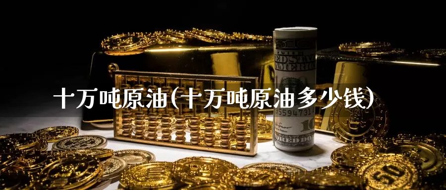 十万吨原油(十万吨原油多少钱)_国际期货_第1张_国际期货交易平台 十万吨原油(十万吨原油多少钱)_https://www.wenchangxx.com_国际期货_第1张