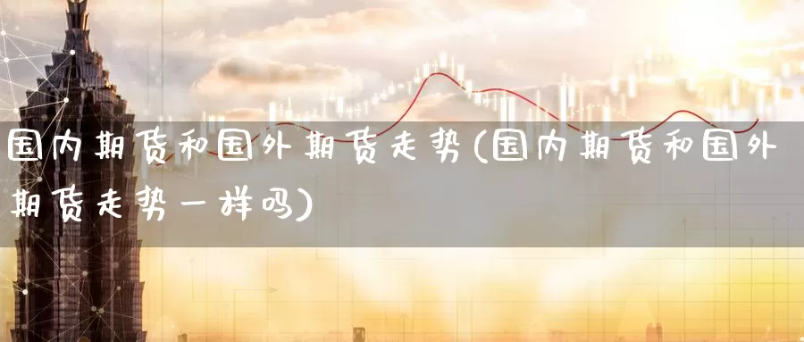 国内期货和国外期货走势(国内期货和国外期货走势一样吗)_https://www.wenchangxx.com_国际期货_第1张