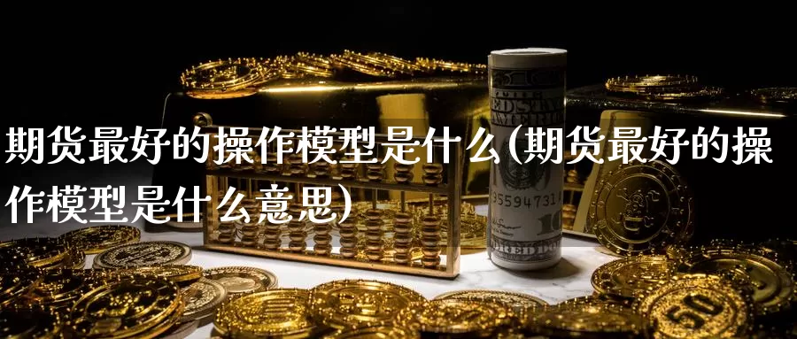 期货最好的操作模型是什么(期货最好的操作模型是什么意思)_https://www.wenchangxx.com_期货平台_第1张