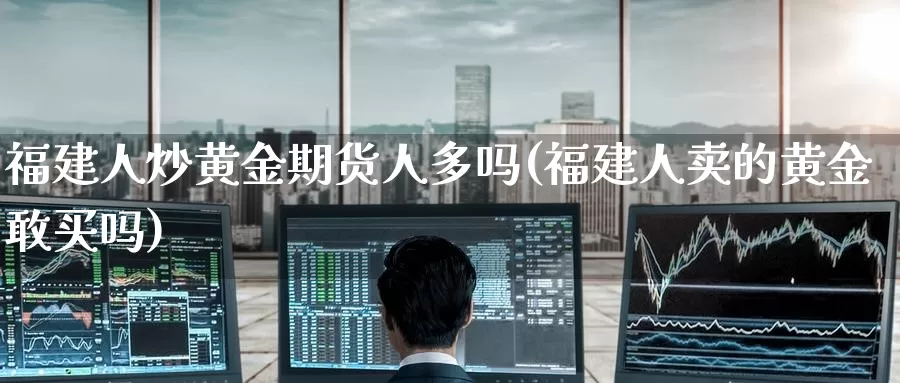 福建人炒黄金期货人多吗(福建人卖的黄金敢买吗)_https://www.wenchangxx.com_期货平台_第1张