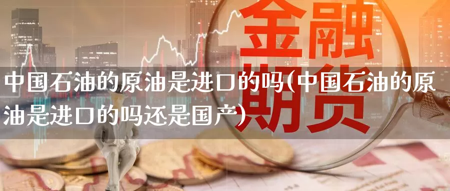 中国石油的原油是进口的吗(中国石油的原油是进口的吗还是国产)_https://www.wenchangxx.com_期货行情_第1张