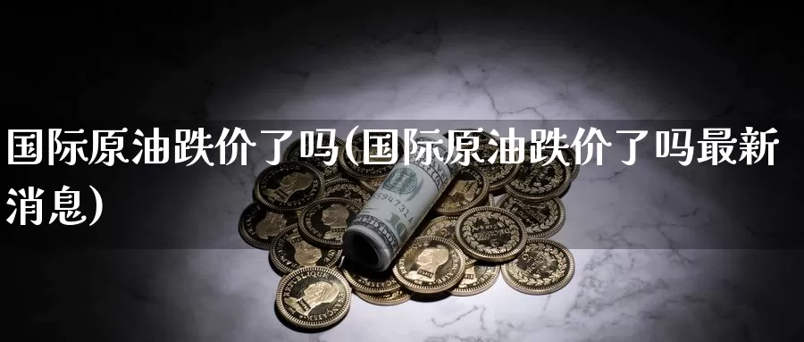 国际原油跌价了吗(国际原油跌价了吗最新消息)_https://www.wenchangxx.com_德指期货_第1张