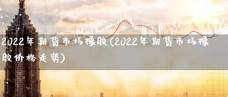 2022年期货市场橡胶(2022年期货市场橡胶价格走势)_https://www.wenchangxx.com_期货平台_第1张