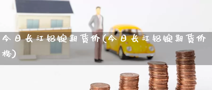 今日长江铝锭期货价(今日长江铝锭期货价格)_https://www.wenchangxx.com_国际期货_第1张