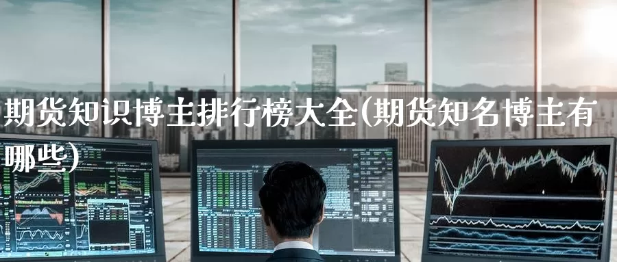 期货知识博主排行榜大全(期货知名博主有哪些)_https://www.wenchangxx.com_期货行情_第1张
