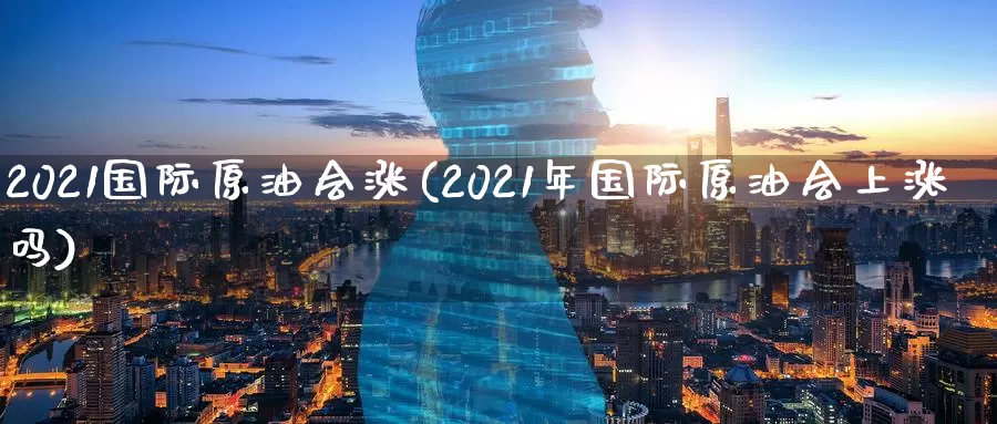 2021国际原油会涨(2021年国际原油会上涨吗)_https://www.wenchangxx.com_国际期货_第1张