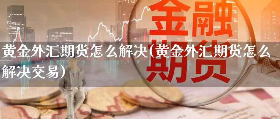 黄金外汇期货怎么解决(黄金外汇期货怎么解决交易)_期货行情_第1张_国际期货交易平台 黄金外汇期货怎么解决(黄金外汇期货怎么解决交易)_https://www.wenchangxx.com_期货行情_第1张
