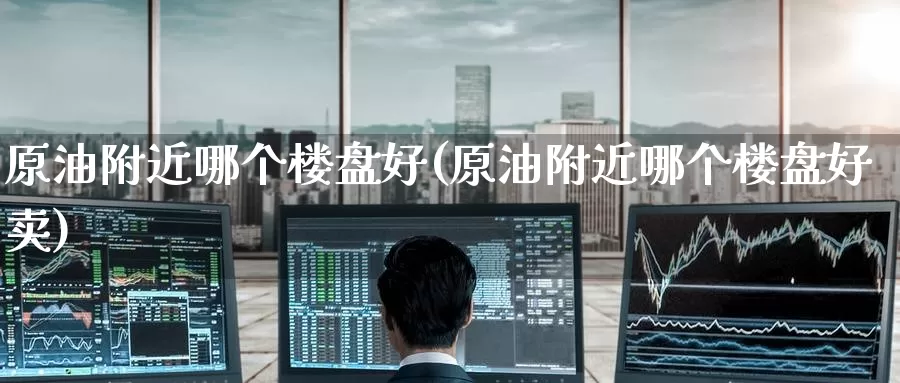 原油附近哪个楼盘好(原油附近哪个楼盘好卖)_https://www.wenchangxx.com_国际期货_第1张