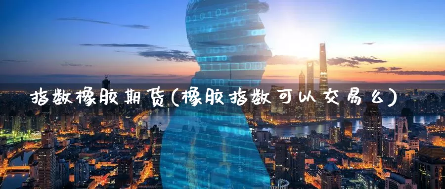 指数橡胶期货(橡胶指数可以交易么)_https://www.wenchangxx.com_期货行情_第1张
