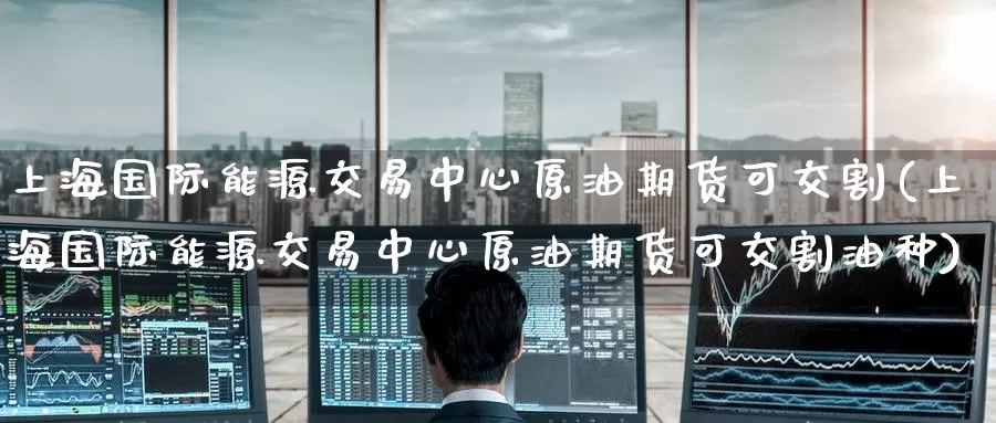 上海国际能源交易中心原油期货可交割(上海国际能源交易中心原油期货可交割油种)_https://www.wenchangxx.com_期货平台_第1张