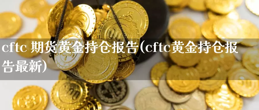 cftc 期货黄金持仓报告(cftc黄金持仓报告最新)_https://www.wenchangxx.com_国际期货_第1张