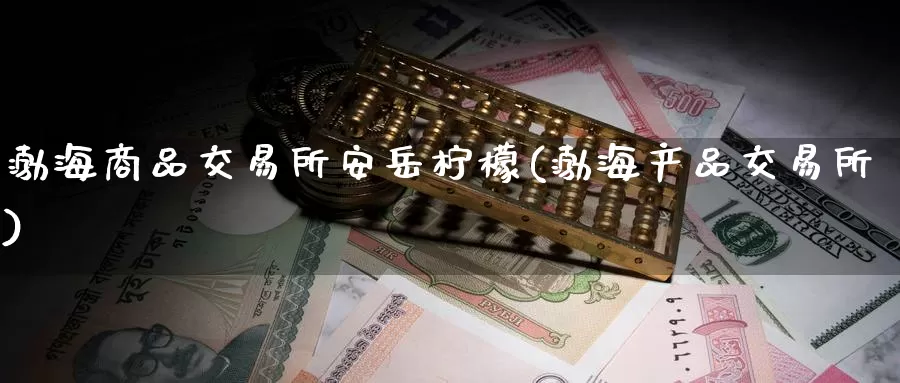 渤海商品交易所安岳柠檬(渤海产品交易所)_国际期货_第1张_国际期货交易平台 渤海商品交易所安岳柠檬(渤海产品交易所)_https://www.wenchangxx.com_国际期货_第1张