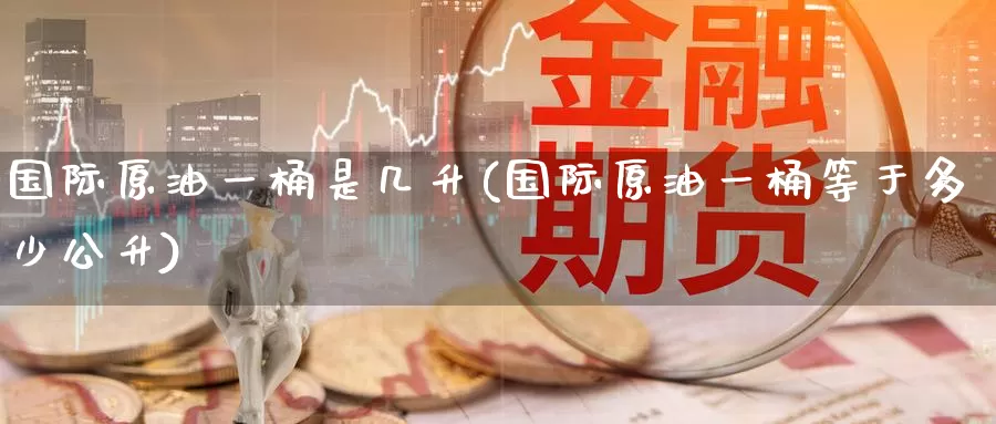 国际原油一桶是几升(国际原油一桶等于多少公升)_https://www.wenchangxx.com_德指期货_第1张