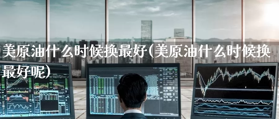 美原油什么时候换最好(美原油什么时候换最好呢)_https://www.wenchangxx.com_德指期货_第1张