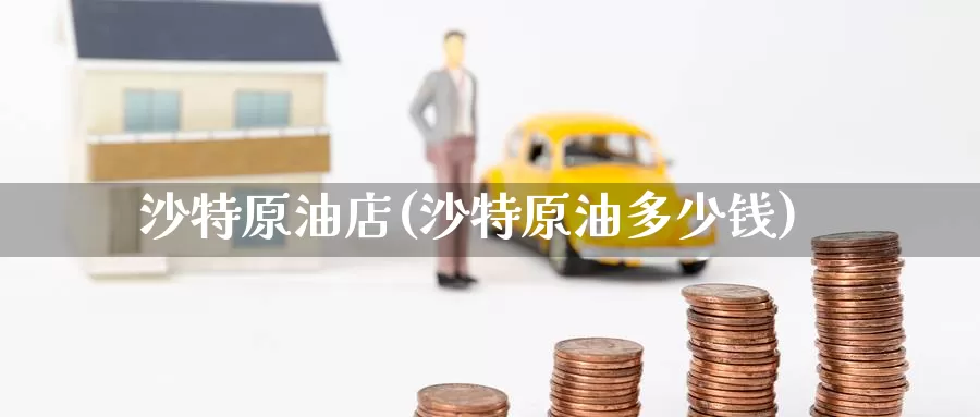 沙特原油店(沙特原油多少钱)_https://www.wenchangxx.com_德指期货_第1张