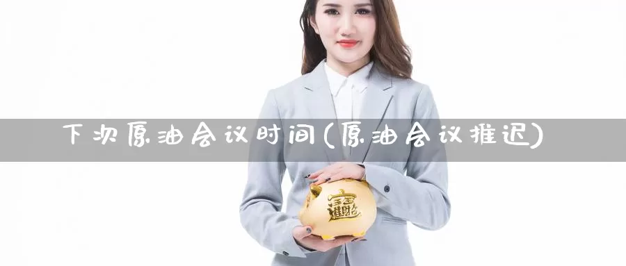 下次原油会议时间(原油会议推迟)_https://www.wenchangxx.com_国际期货_第1张