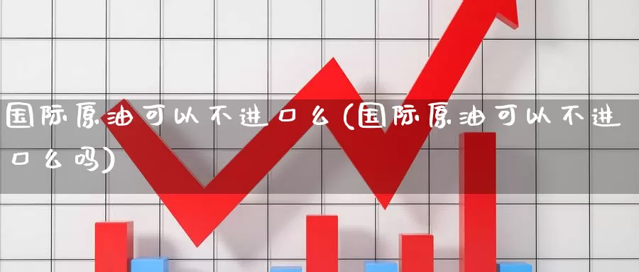 国际原油可以不进口么(国际原油可以不进口么吗)_https://www.wenchangxx.com_国际期货_第1张