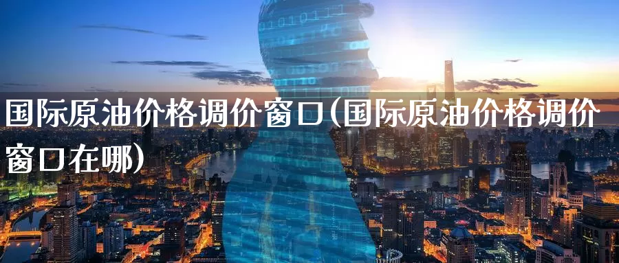 国际原油价格调价窗口(国际原油价格调价窗口在哪)_https://www.wenchangxx.com_期货平台_第1张
