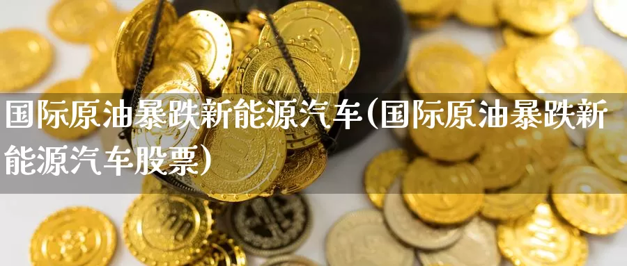 国际原油暴跌新能源汽车(国际原油暴跌新能源汽车股票)_https://www.wenchangxx.com_德指期货_第1张