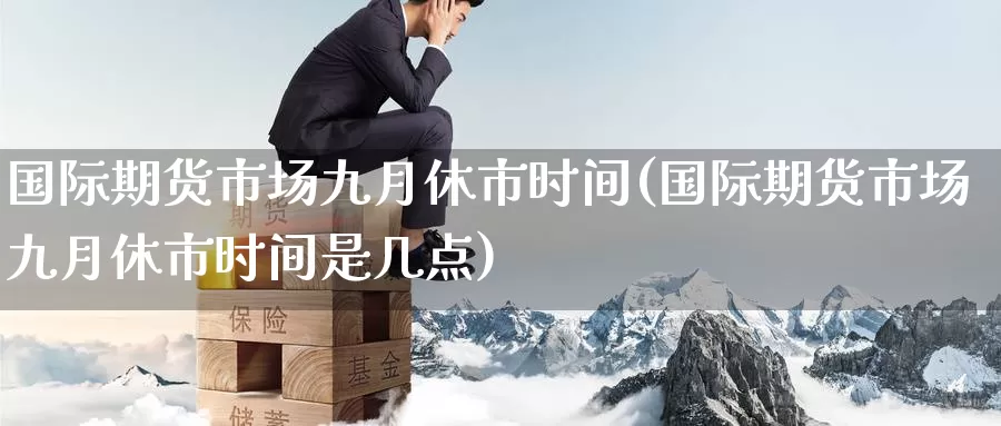 国际期货市场九月休市时间(国际期货市场九月休市时间是几点)_https://www.wenchangxx.com_期货平台_第1张