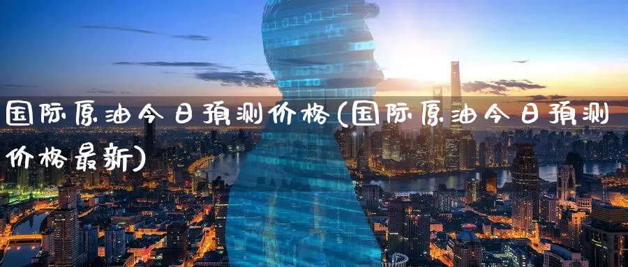 国际原油今日预测价格(国际原油今日预测价格最新)_https://www.wenchangxx.com_国际期货_第1张
