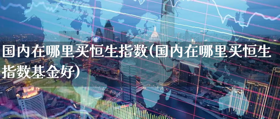 国内在哪里买恒生指数(国内在哪里买恒生指数基金好)_国际期货_第1张_国际期货交易平台 国内在哪里买恒生指数(国内在哪里买恒生指数基金好)_https://www.wenchangxx.com_国际期货_第1张