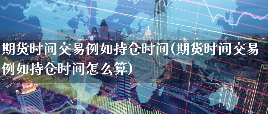 期货时间交易例如持仓时间(期货时间交易例如持仓时间怎么算)_https://www.wenchangxx.com_期货行情_第1张