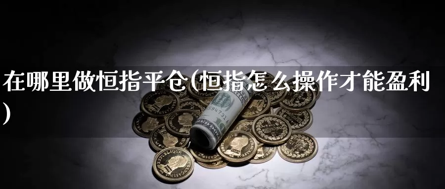 在哪里做恒指平仓(恒指怎么操作才能盈利)_https://www.wenchangxx.com_期货行情_第1张