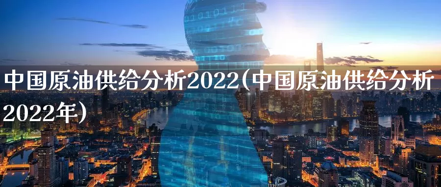 中国原油供给分析2022(中国原油供给分析2022年)_https://www.wenchangxx.com_国际期货_第1张
