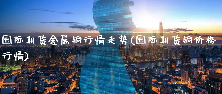 国际期货金属铜行情走势(国际期货铜价格行情)_https://www.wenchangxx.com_期货平台_第1张