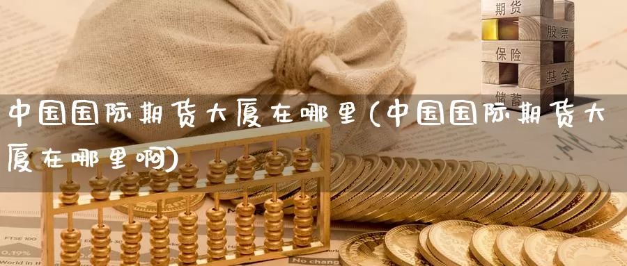 中国国际期货大厦在哪里(中国国际期货大厦在哪里啊)_https://www.wenchangxx.com_国际期货_第1张