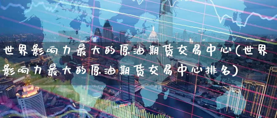 世界影响力最大的原油期货交易中心(世界影响力最大的原油期货交易中心排名)_https://www.wenchangxx.com_德指期货_第1张