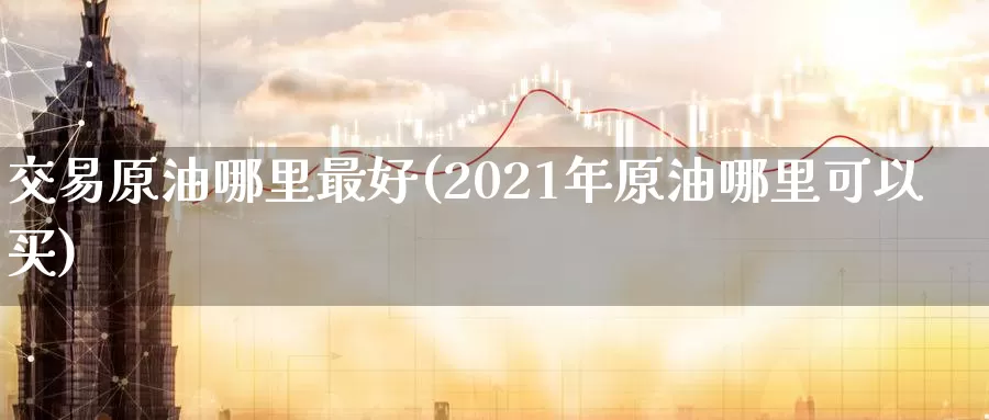 交易原油哪里最好(2021年原油哪里可以买)_https://www.wenchangxx.com_期货平台_第1张