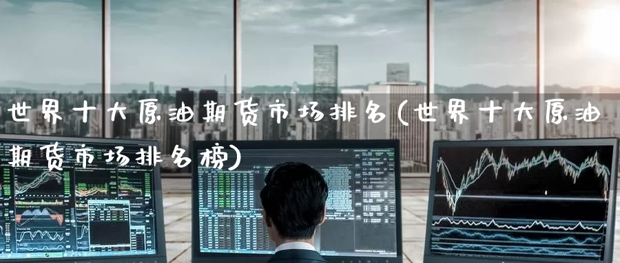世界十大原油期货市场排名(世界十大原油期货市场排名榜)_https://www.wenchangxx.com_期货平台_第1张
