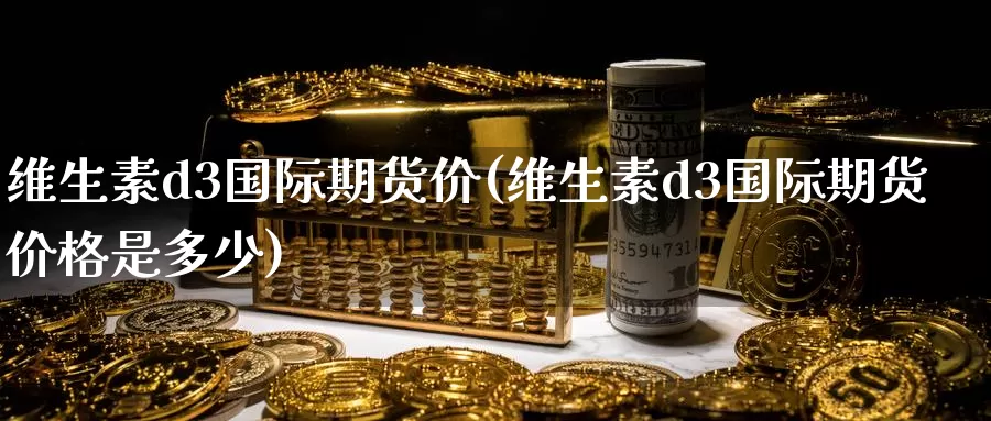 维生素d3国际期货价(维生素d3国际期货价格是多少)_https://www.wenchangxx.com_国际期货_第1张