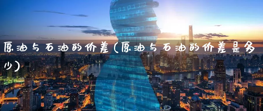原油与石油的价差(原油与石油的价差是多少)_https://www.wenchangxx.com_期货平台_第1张
