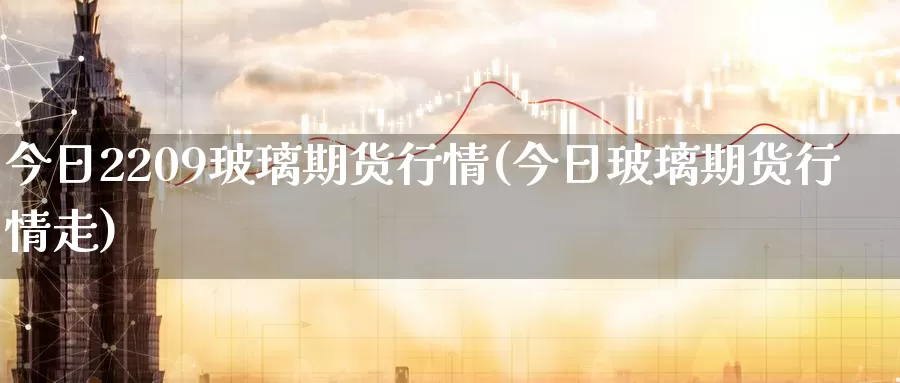 今日2209玻璃期货行情(今日玻璃期货行情走)_https://www.wenchangxx.com_期货行情_第1张