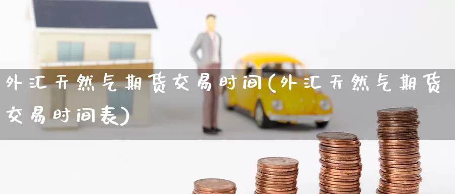 外汇天然气期货交易时间(外汇天然气期货交易时间表)_https://www.wenchangxx.com_期货平台_第1张