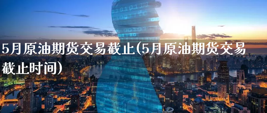 5月原油期货交易截止(5月原油期货交易截止时间)_https://www.wenchangxx.com_国际期货_第1张